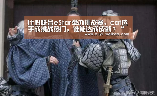 比心联合eStar举办挑战赛,cat选手成挑战热门,谁能达成成就?“欧亿体育公司”(图2) 欧亿体育部门