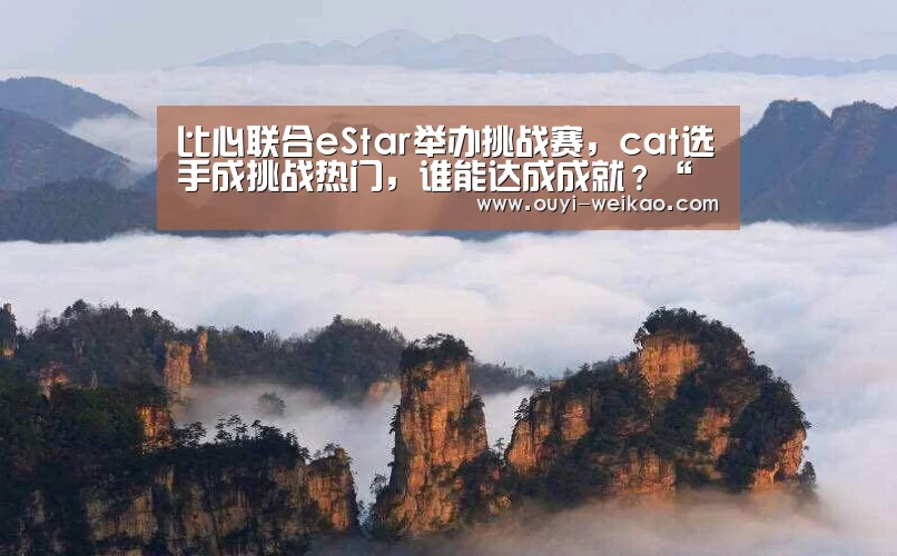 比心联合eStar举办挑战赛,cat选手成挑战热门,谁能达成成就?“欧亿体育公司”(图4) 欧亿体育团队